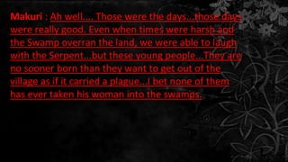 Makuri : Ah well.... Those were the days...those days
were really good. Even when times were harsh and
the Swamp overran the land, we were able to laugh
with the Serpent...but these young people...They are
no sooner born than they want to get out of the
village as if it carried a plague...I bet none of them
has ever taken his woman into the swamps.
 
