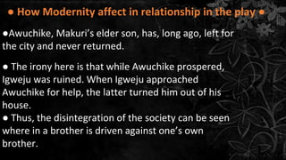 ● How Modernity affect in relationship in the play ●
●Awuchike, Makuri’s elder son, has, long ago, left for
the city and never returned.
● The irony here is that while Awuchike prospered,
Igweju was ruined. When Igweju approached
Awuchike for help, the latter turned him out of his
house.
● Thus, the disintegration of the society can be seen
where in a brother is driven against one’s own
brother.
 