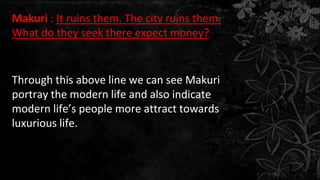 Makuri : It ruins them. The city ruins them.
What do they seek there expect money?
Through this above line we can see Makuri
portray the modern life and also indicate
modern life’s people more attract towards
luxurious life.
 