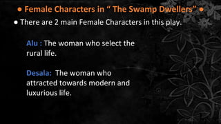 ● Female Characters in “ The Swamp Dwellers” ●
● There are 2 main Female Characters in this play.
Alu : The woman who select the
rural life.
Desala: The woman who
attracted towards modern and
luxurious life.
 