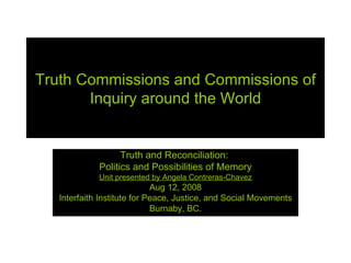 Truth Commissions and Commissions of Inquiry around the World Truth and Reconciliation:  Politics and Possibilities of Memory Unit presented by Angela Contreras-Chavez Aug 12, 2008 Interfaith Institute for Peace, Justice, and Social Movements Burnaby, BC. 