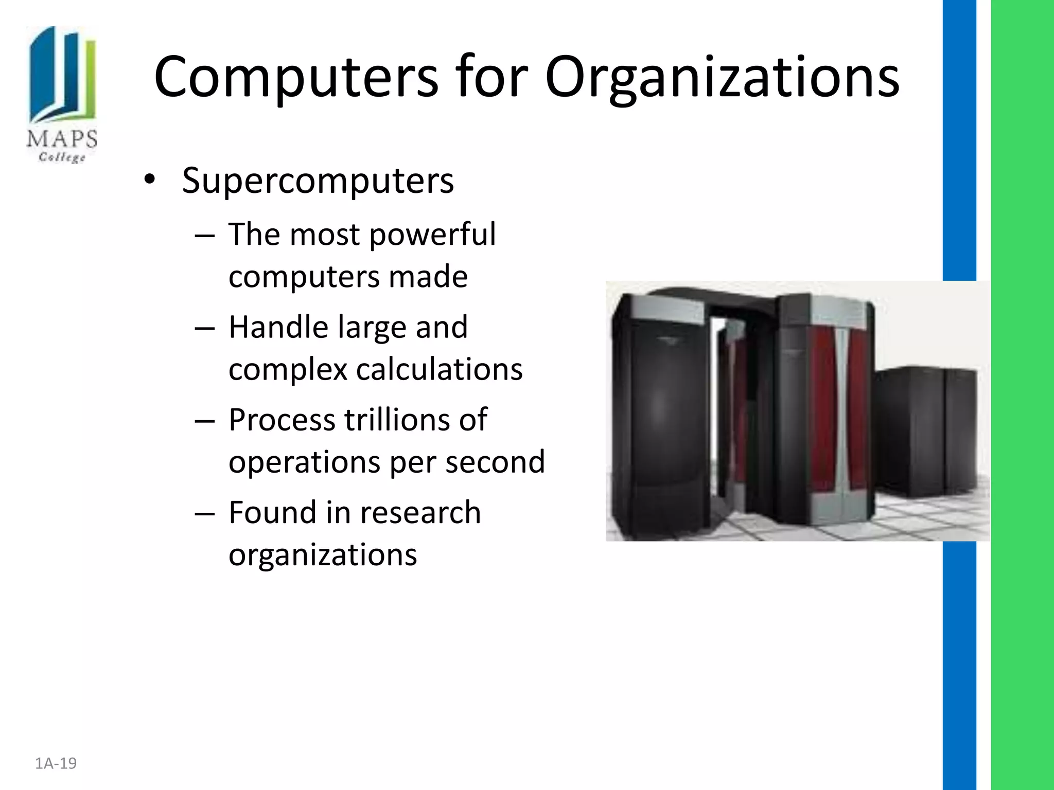 Computers for Organizations
        • Supercomputers
          – The most powerful
            computers made
          – Handle large and
            complex calculations
          – Process trillions of
            operations per second
          – Found in research
            organizations




1A-19
 