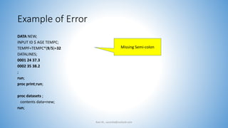 Example of Error
DATA NEW;
INPUT ID $ AGE TEMPC;
TEMPF=TEMPC*(9/5)+32
DATALINES;
0001 24 37.3
0002 35 38.2
;
run;
proc print;run;
proc datasets ;
contents data=new;
run;
Ravi M., sasindia@outlook.com
Missing Semi-colon
 