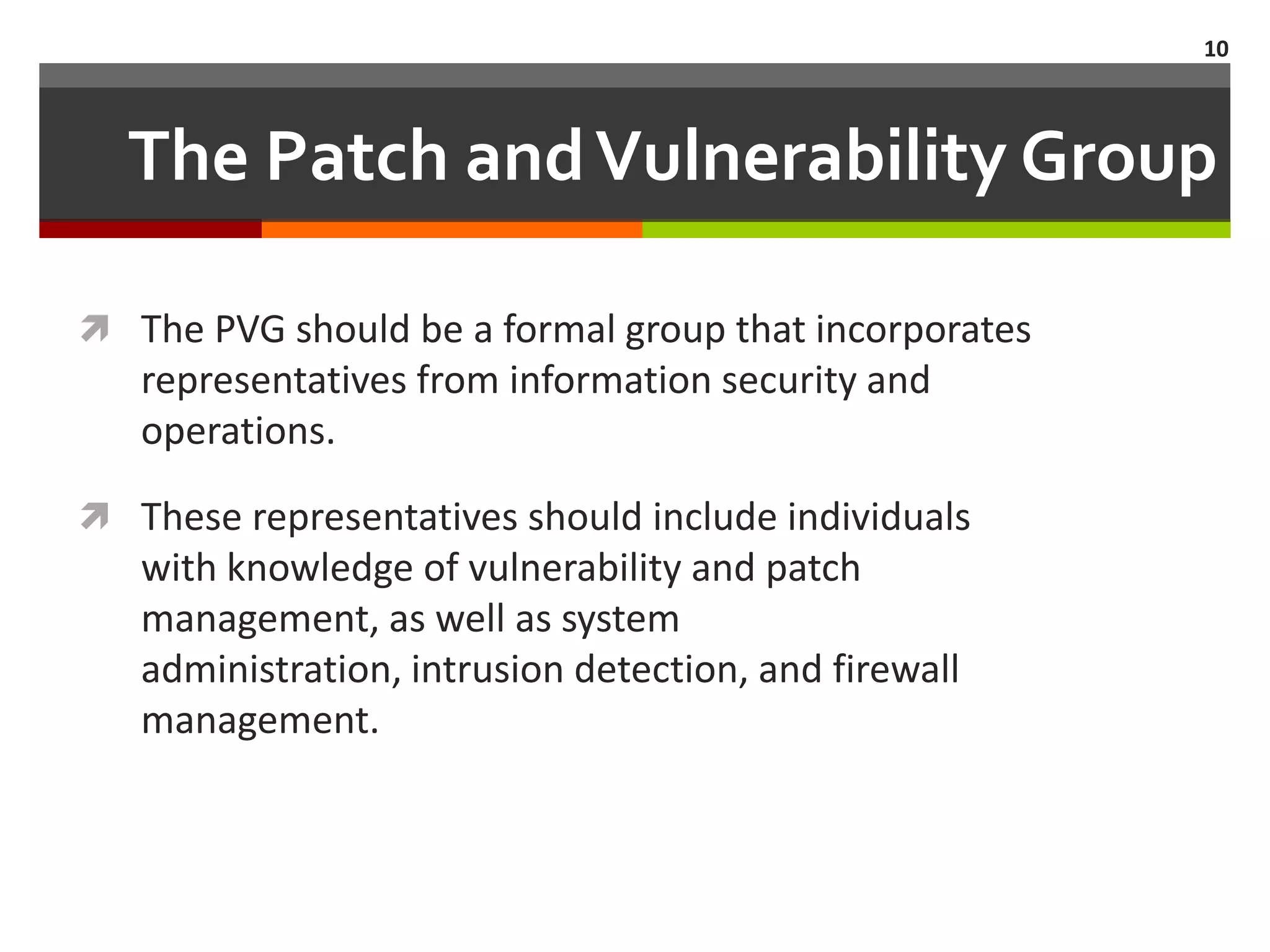 10



  The Patch and Vulnerability Group

 The PVG should be a formal group that incorporates
   representatives from information security and
   operations.

 These representatives should include individuals
   with knowledge of vulnerability and patch
   management, as well as system
   administration, intrusion detection, and firewall
   management.
 
