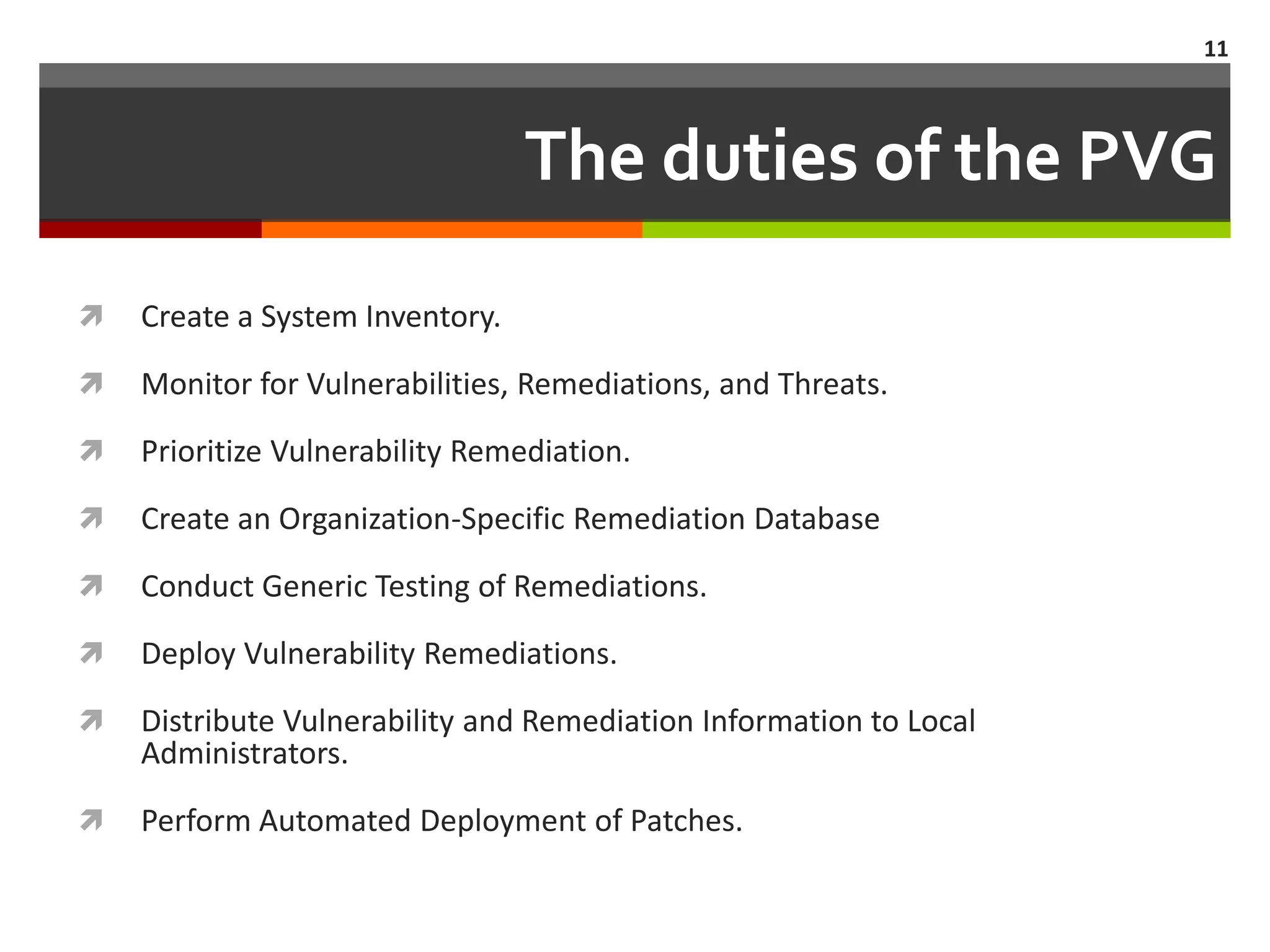 11



                                 The duties of the PVG
   Create a System Inventory.

   Monitor for Vulnerabilities, Remediations, and Threats.

   Prioritize Vulnerability Remediation.

   Create an Organization-Specific Remediation Database

   Conduct Generic Testing of Remediations.

   Deploy Vulnerability Remediations.

   Distribute Vulnerability and Remediation Information to Local
    Administrators.

   Perform Automated Deployment of Patches.
 