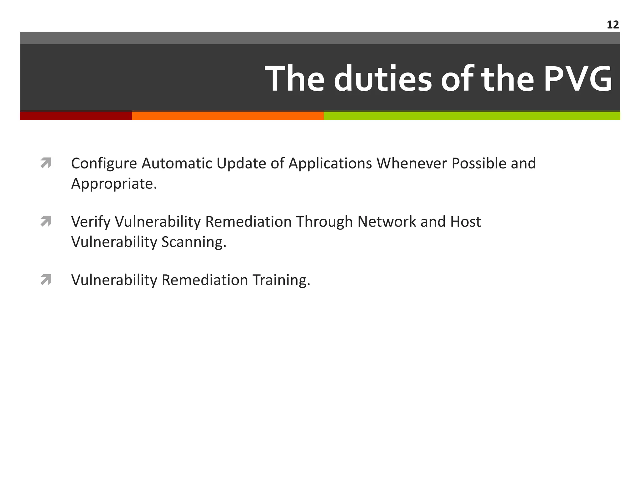 12



                                The duties of the PVG

   Configure Automatic Update of Applications Whenever Possible and
    Appropriate.

   Verify Vulnerability Remediation Through Network and Host
    Vulnerability Scanning.

   Vulnerability Remediation Training.
 