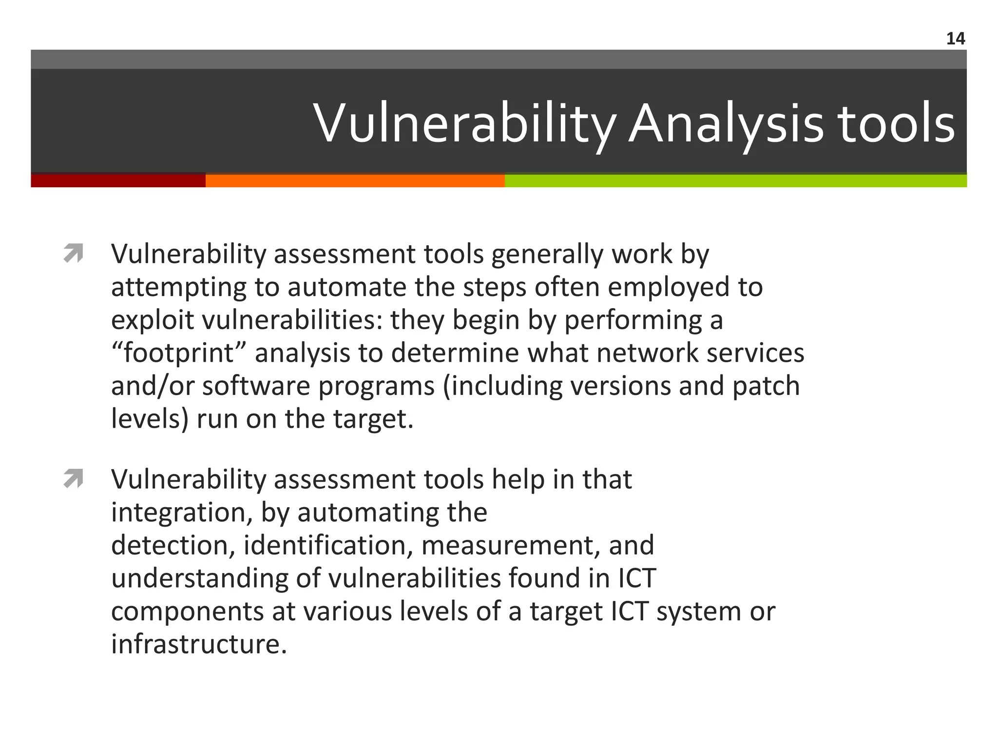 14



                   Vulnerability Analysis tools

 Vulnerability assessment tools generally work by
   attempting to automate the steps often employed to
   exploit vulnerabilities: they begin by performing a
   “footprint” analysis to determine what network services
   and/or software programs (including versions and patch
   levels) run on the target.
 Vulnerability assessment tools help in that
   integration, by automating the
   detection, identification, measurement, and
   understanding of vulnerabilities found in ICT
   components at various levels of a target ICT system or
   infrastructure.
 