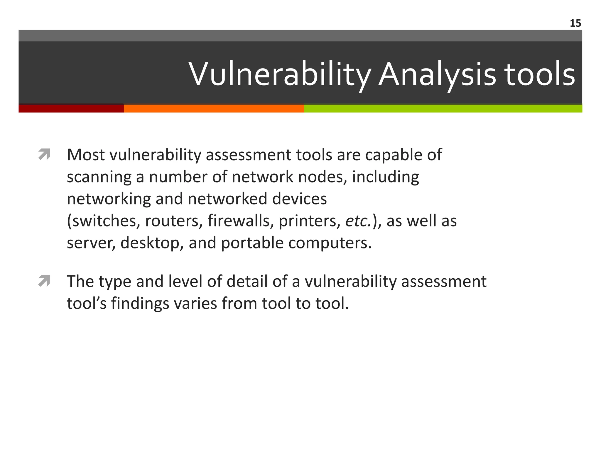 15



                    Vulnerability Analysis tools

 Most vulnerability assessment tools are capable of
   scanning a number of network nodes, including
   networking and networked devices
   (switches, routers, firewalls, printers, etc.), as well as
   server, desktop, and portable computers.

 The type and level of detail of a vulnerability assessment
   tool’s findings varies from tool to tool.
 