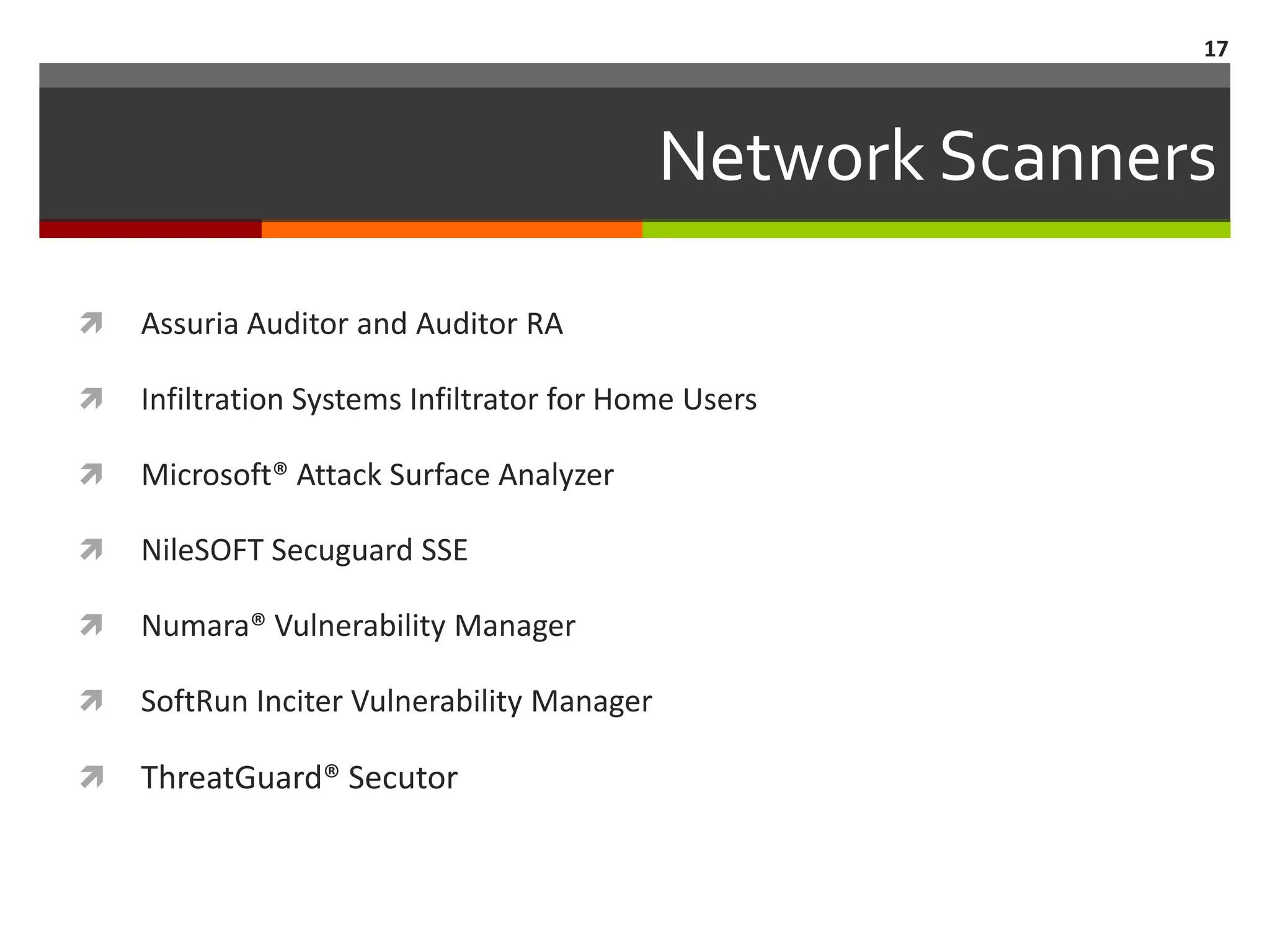 17



                                            Network Scanners

   Assuria Auditor and Auditor RA

   Infiltration Systems Infiltrator for Home Users

   Microsoft® Attack Surface Analyzer

   NileSOFT Secuguard SSE

   Numara® Vulnerability Manager

   SoftRun Inciter Vulnerability Manager

   ThreatGuard® Secutor
 