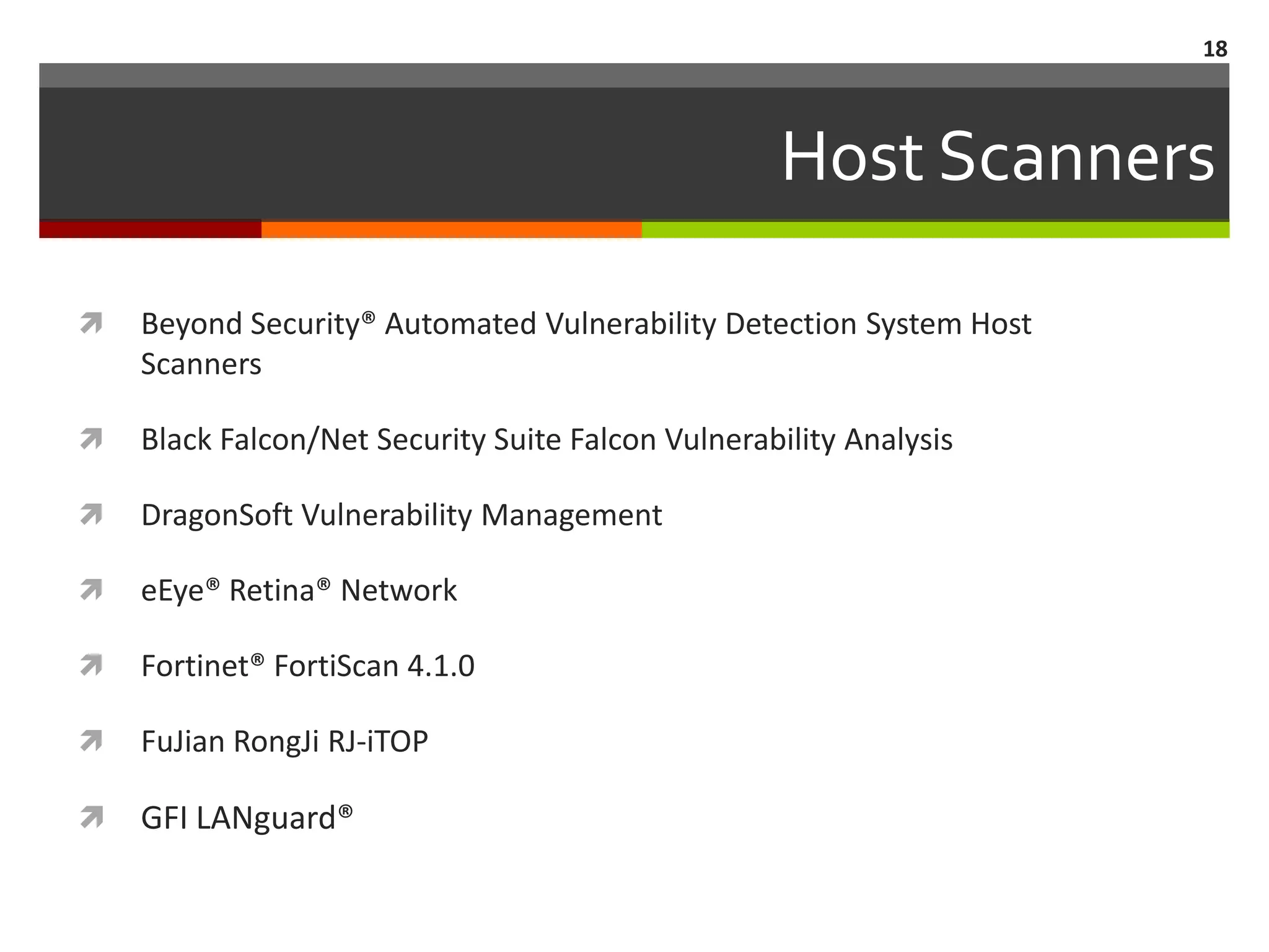 18



                                                   Host Scanners

   Beyond Security® Automated Vulnerability Detection System Host
    Scanners

   Black Falcon/Net Security Suite Falcon Vulnerability Analysis

   DragonSoft Vulnerability Management

   eEye® Retina® Network

   Fortinet® FortiScan 4.1.0

   FuJian RongJi RJ-iTOP

   GFI LANguard®
 