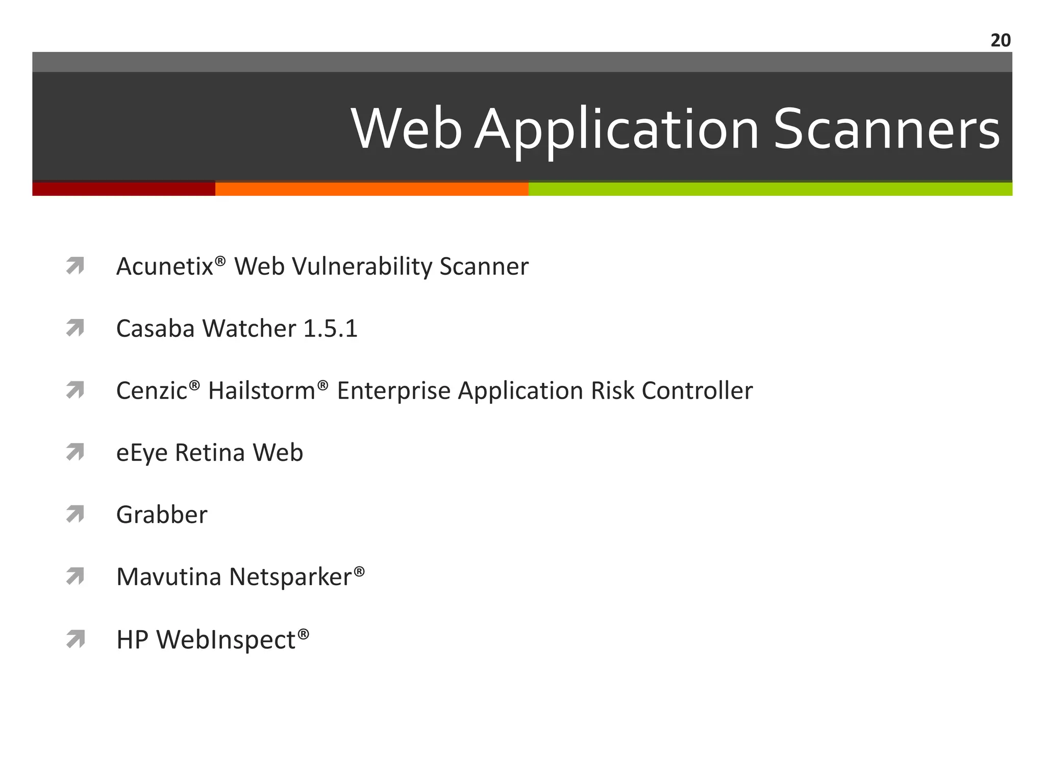 20



                        Web Application Scanners

   Acunetix® Web Vulnerability Scanner

   Casaba Watcher 1.5.1

   Cenzic® Hailstorm® Enterprise Application Risk Controller

   eEye Retina Web

   Grabber

   Mavutina Netsparker®

   HP WebInspect®
 