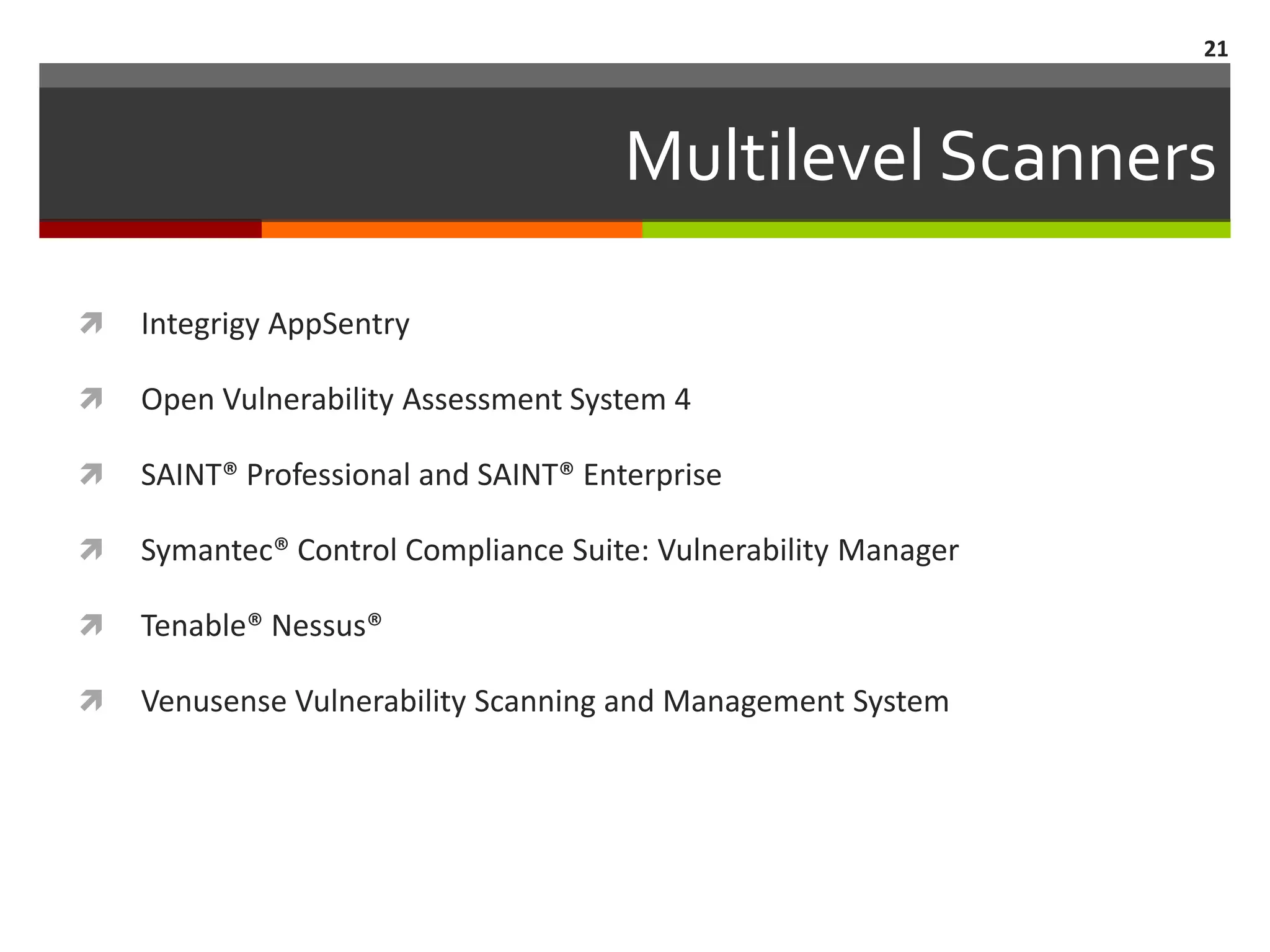 21



                                      Multilevel Scanners

   Integrigy AppSentry

   Open Vulnerability Assessment System 4

   SAINT® Professional and SAINT® Enterprise

   Symantec® Control Compliance Suite: Vulnerability Manager

   Tenable® Nessus®

   Venusense Vulnerability Scanning and Management System
 