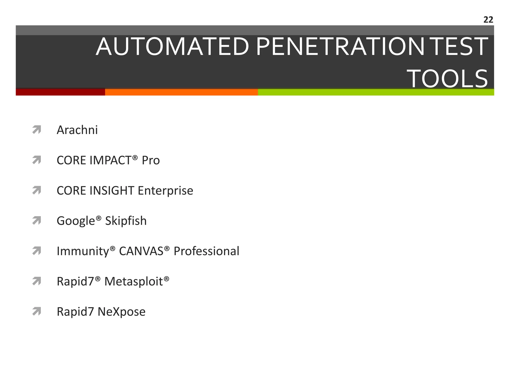 22


          AUTOMATED PENETRATION TEST
                              TOOLS
   Arachni

   CORE IMPACT® Pro

   CORE INSIGHT Enterprise

   Google® Skipfish

   Immunity® CANVAS® Professional

   Rapid7® Metasploit®

   Rapid7 NeXpose
 