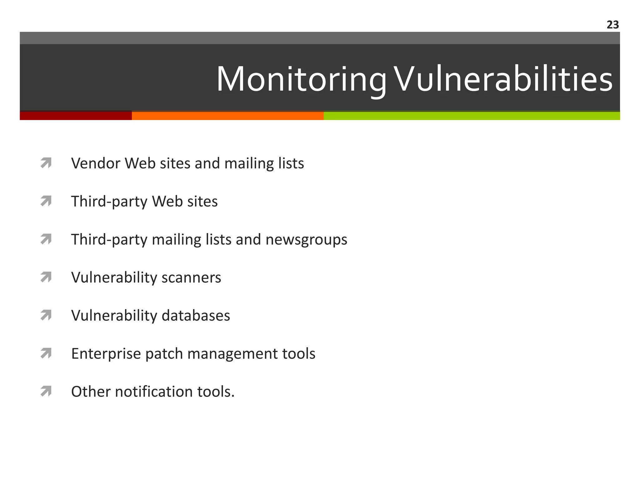 23



                          Monitoring Vulnerabilities

   Vendor Web sites and mailing lists

   Third-party Web sites

   Third-party mailing lists and newsgroups

   Vulnerability scanners

   Vulnerability databases

   Enterprise patch management tools

   Other notification tools.
 