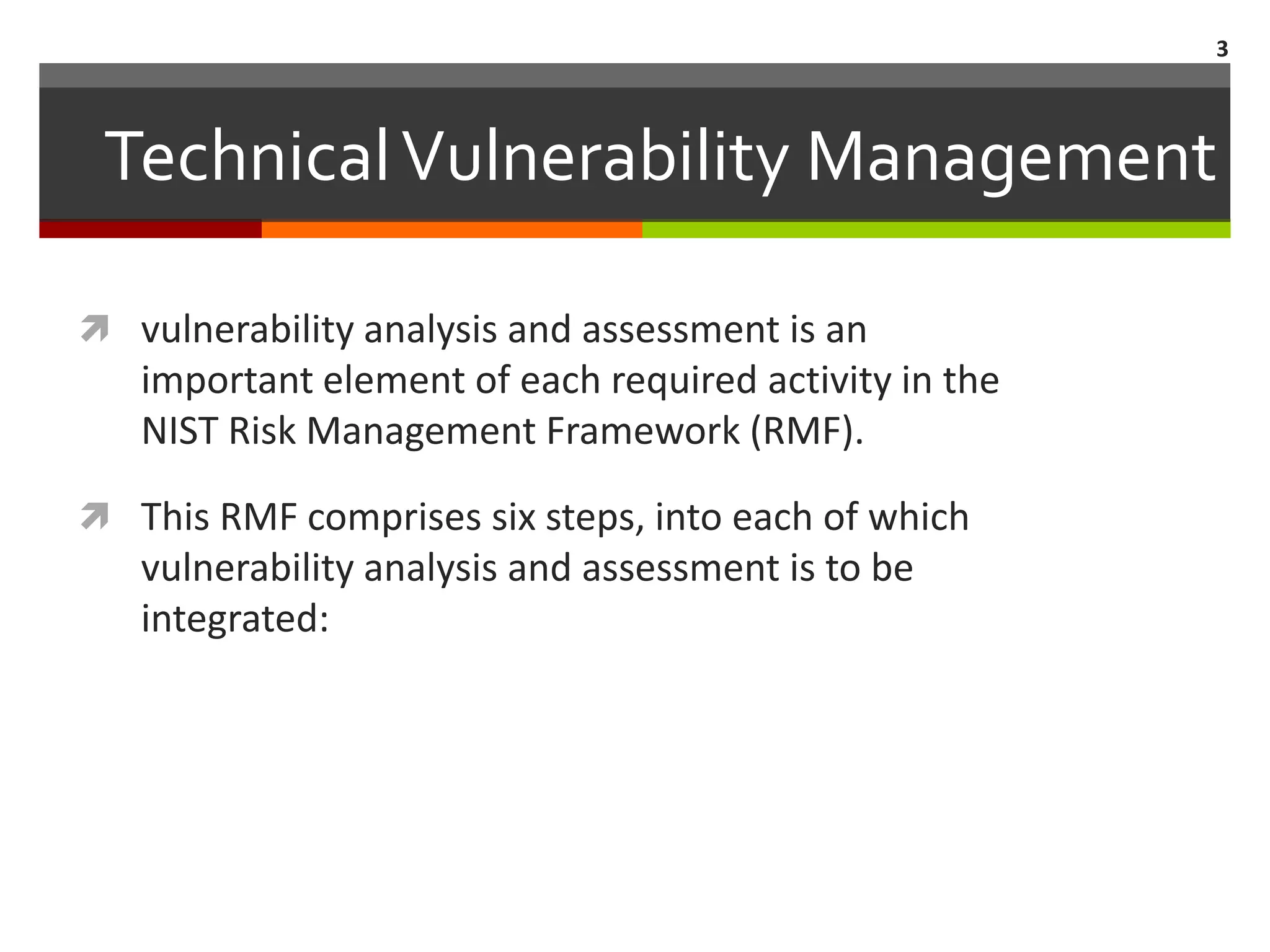 3



 Technical Vulnerability Management

 vulnerability analysis and assessment is an
   important element of each required activity in the
   NIST Risk Management Framework (RMF).

 This RMF comprises six steps, into each of which
   vulnerability analysis and assessment is to be
   integrated:
 