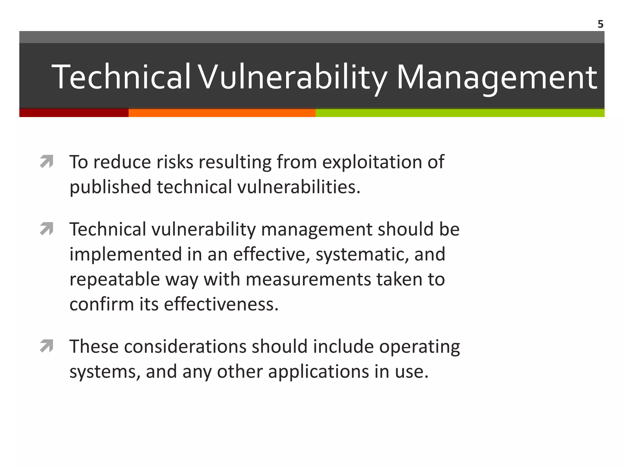 5



 Technical Vulnerability Management

 To reduce risks resulting from exploitation of
   published technical vulnerabilities.

 Technical vulnerability management should be
   implemented in an effective, systematic, and
   repeatable way with measurements taken to
   confirm its effectiveness.

 These considerations should include operating
   systems, and any other applications in use.
 