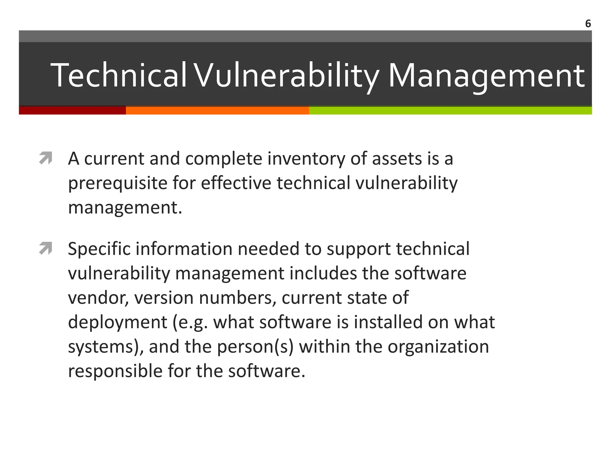 6



 Technical Vulnerability Management

 A current and complete inventory of assets is a
   prerequisite for effective technical vulnerability
   management.

 Specific information needed to support technical
   vulnerability management includes the software
   vendor, version numbers, current state of
   deployment (e.g. what software is installed on what
   systems), and the person(s) within the organization
   responsible for the software.
 