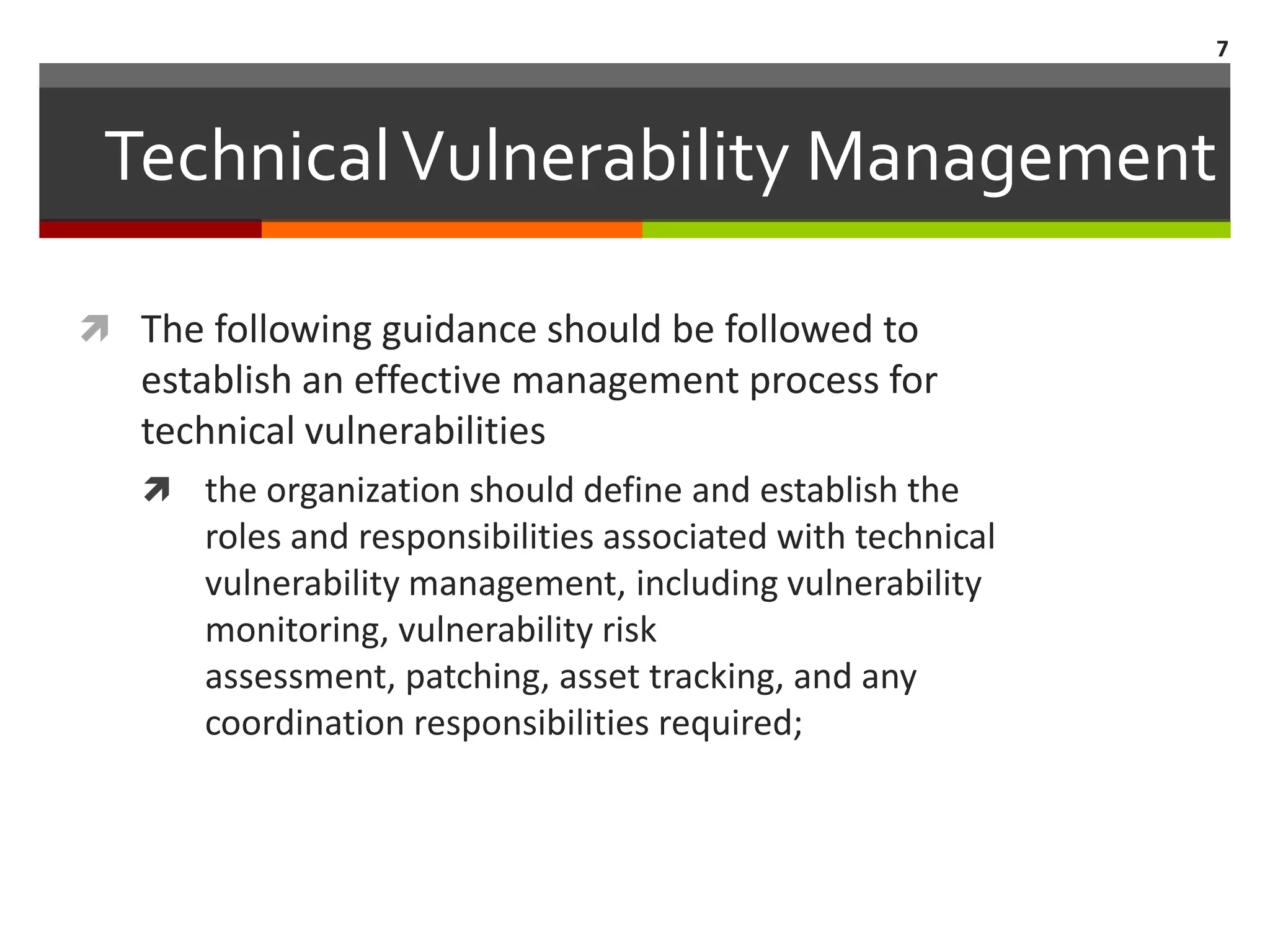 7



 Technical Vulnerability Management

 The following guidance should be followed to
   establish an effective management process for
   technical vulnerabilities
    the organization should define and establish the
      roles and responsibilities associated with technical
      vulnerability management, including vulnerability
      monitoring, vulnerability risk
      assessment, patching, asset tracking, and any
      coordination responsibilities required;
 