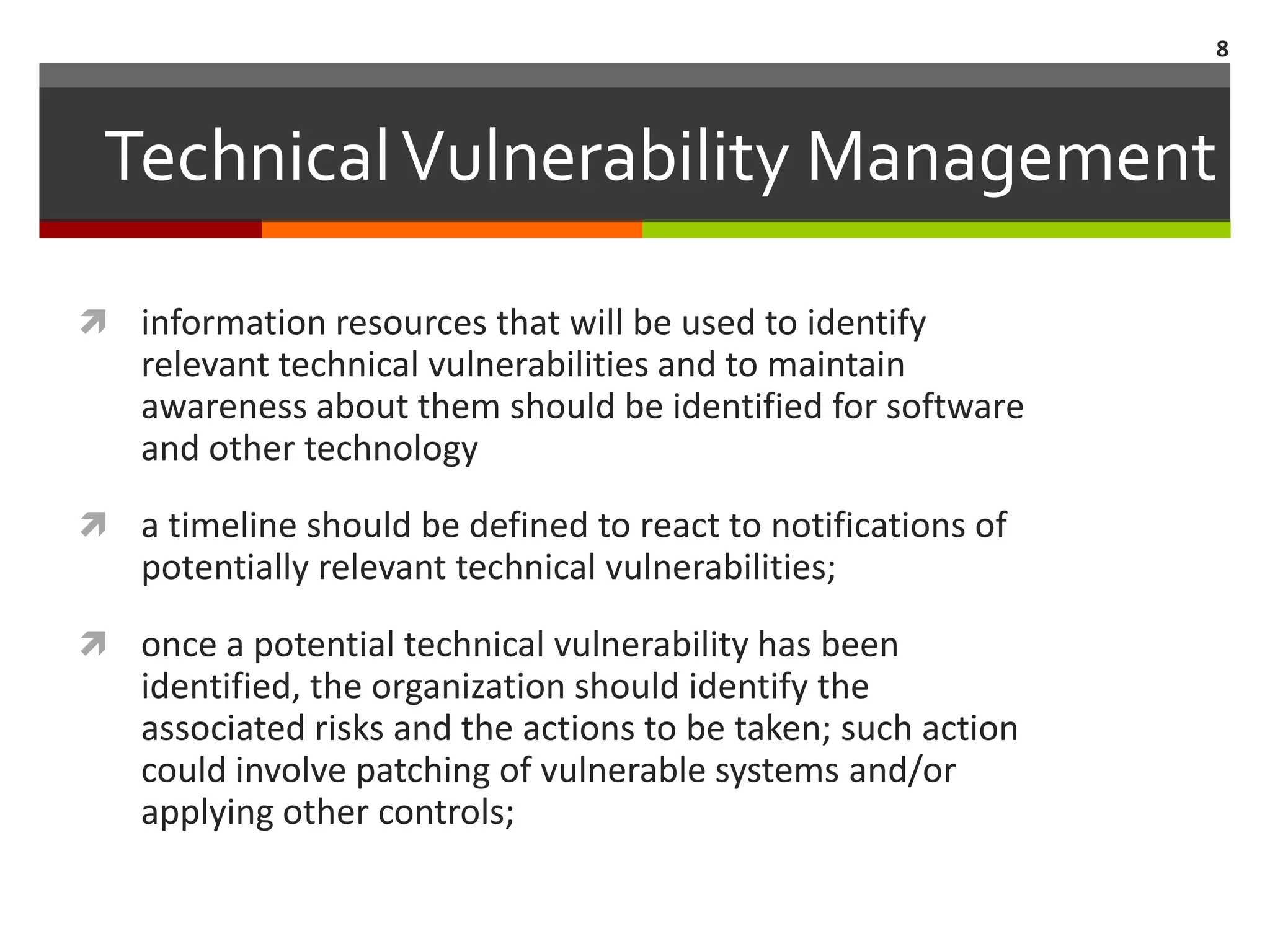 8



 Technical Vulnerability Management

 information resources that will be used to identify
    relevant technical vulnerabilities and to maintain
    awareness about them should be identified for software
    and other technology
 a timeline should be defined to react to notifications of
    potentially relevant technical vulnerabilities;
 once a potential technical vulnerability has been
    identified, the organization should identify the
    associated risks and the actions to be taken; such action
    could involve patching of vulnerable systems and/or
    applying other controls;
 