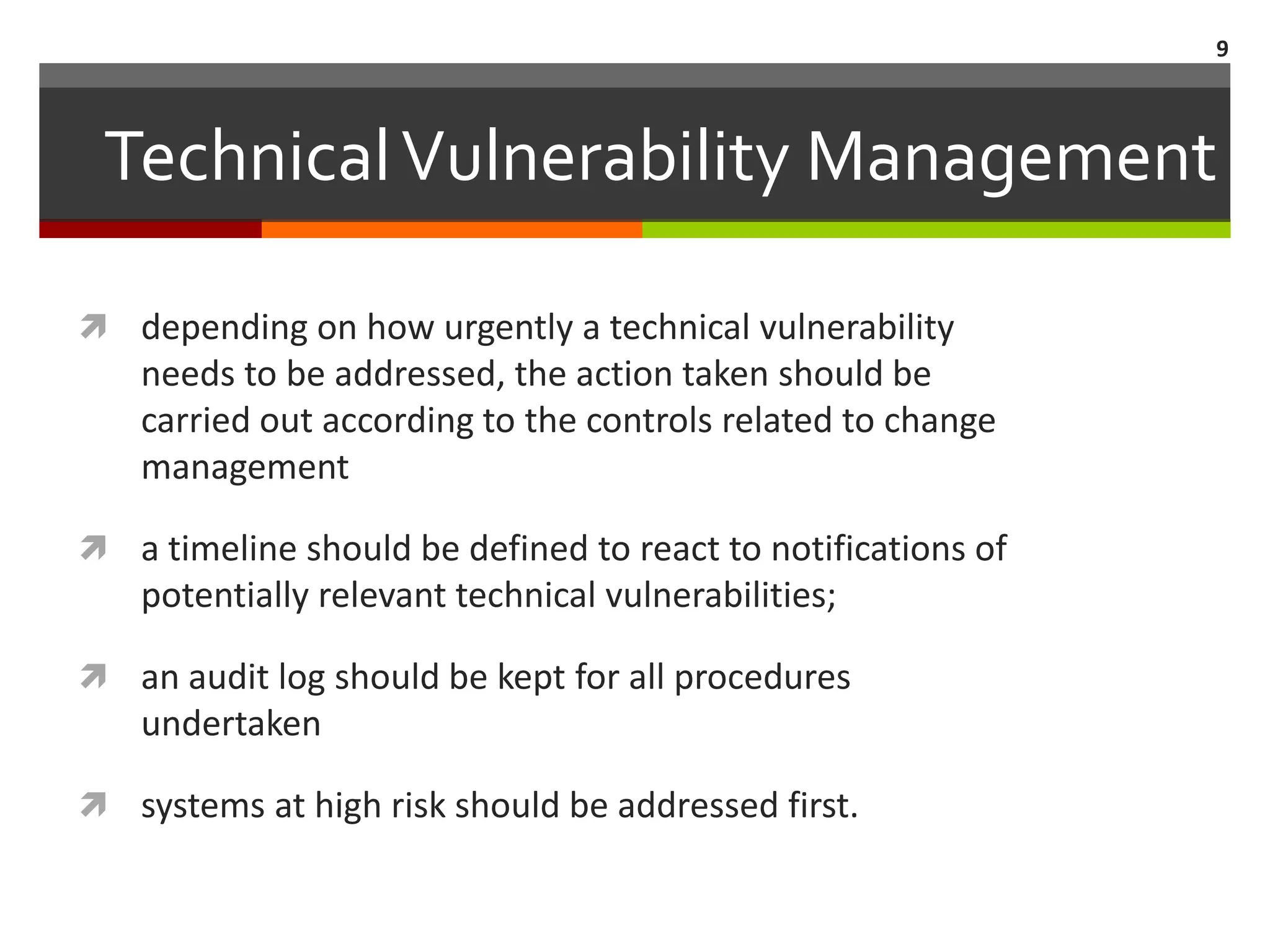 9



 Technical Vulnerability Management

 depending on how urgently a technical vulnerability
    needs to be addressed, the action taken should be
    carried out according to the controls related to change
    management

 a timeline should be defined to react to notifications of
    potentially relevant technical vulnerabilities;

 an audit log should be kept for all procedures
    undertaken

 systems at high risk should be addressed first.
 