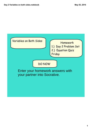 Day 2 Variables on both sides.notebook
1
May 03, 2016
DO NOW
Variables on Both Sides
Homework
1.) Day 2 Problem Set
2.) Equation Quiz
Friday
Enter your homework answers with
your partner into Socrative.
 