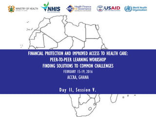 FINANCIAL PROTECTION AND IMPROVED ACCESS TO HEALTH CARE:
PEER-TO-PEER LEARNING WORKSHOP
FINDING SOLUTIONS TO COMMON CHALLENGES
FEBRUARY 15-19, 2016
ACCRA, GHANA
Day II, Session V.
 