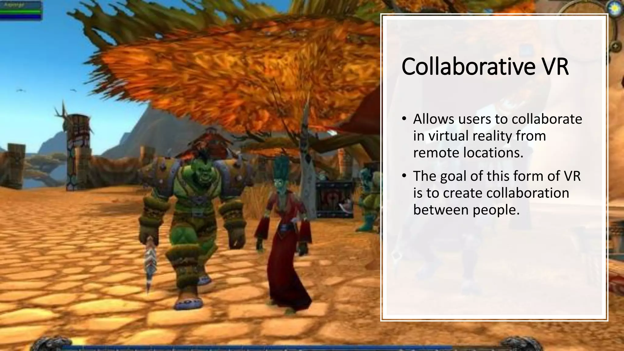 Collaborative VR
• Allows users to collaborate
in virtual reality from
remote locations.
• The goal of this form of VR
is to create collaboration
between people.
 