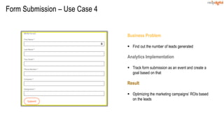 Business Problem
 Find out the number of leads generated
Analytics Implementation
 Track form submission as an event and create a
goal based on that
Result
 Optimizing the marketing campaigns’ ROIs based
on the leads
Form Submission – Use Case 4
 