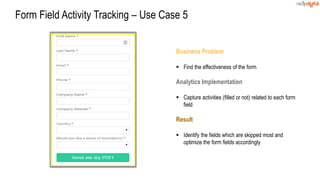 Business Problem
 Find the effectiveness of the form
Analytics Implementation
 Capture activities (filled or not) related to each form
field
Result
 Identify the fields which are skipped most and
optimize the form fields accordingly
Form Field Activity Tracking – Use Case 5
 