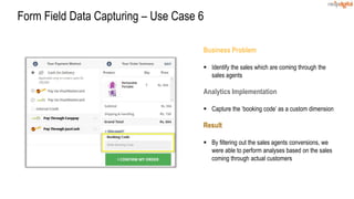 Business Problem
 Identify the sales which are coming through the
sales agents
Analytics Implementation
 Capture the ‘booking code’ as a custom dimension
Result
 By filtering out the sales agents conversions, we
were able to perform analyses based on the sales
coming through actual customers
Form Field Data Capturing – Use Case 6
 