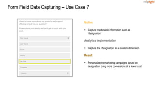 Motive
 Capture marketable information such as
‘designation’
Analytics Implementation
 Capture the ‘designation’ as a custom dimension
Result
 Personalized remarketing campaigns based on
designation bring more conversions at a lower cost
Form Field Data Capturing – Use Case 7
 