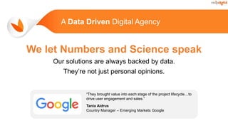 A Data Driven Digital Agency
We let Numbers and Science speak
Our solutions are always backed by data.
They’re not just personal opinions.
“They brought value into each stage of the project lifecycle…to
drive user engagement and sales.”
Tania Aidrus
Country Manager – Emerging Markets Google
 