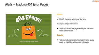 Motive
 Identify the pages which give ‘404’ error
Analytics Implementation
 Send the URLs of the pages which give 404 errors
when someone visit
Results
 Take corrective actions to minimize the error pages
easily as the URLs get recorded in Analytics
Alerts – Tracking 404 Error Pages
 