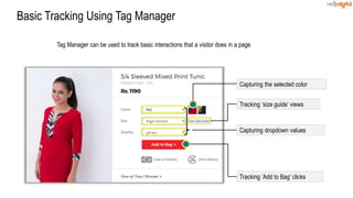 Basic Tracking Using Tag Manager
Tag Manager can be used to track basic interactions that a visitor does in a page
Tracking ‘Add to Bag’ clicks
Capturing dropdown values
Capturing the selected color
Tracking ‘size guide’ views
 