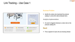Business Problem
 Identify the visitors who download the products
catalog in a site which sells wholesale items
Analytics Implementation
 An event is triggered whenever a visitor click on the
products catalog link
Result
 Find a segment of users who are showing interest
Link Tracking – Use Case 1
 