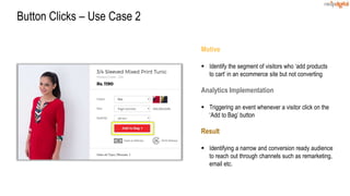 Motive
 Identify the segment of visitors who ‘add products
to cart’ in an ecommerce site but not converting
Analytics Implementation
 Triggering an event whenever a visitor click on the
‘Add to Bag’ button
Result
 Identifying a narrow and conversion ready audience
to reach out through channels such as remarketing,
email etc.
Button Clicks – Use Case 2
 