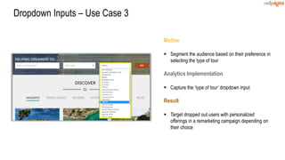 Motive
 Segment the audience based on their preference in
selecting the type of tour
Analytics Implementation
 Capture the ‘type of tour’ dropdown input
Result
 Target dropped out users with personalized
offerings in a remarketing campaign depending on
their choice
Dropdown Inputs – Use Case 3
 