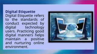 Digital Etiquette
Digital Etiquette refers
to the standards of
conduct expected by
digital technology
users. Practicing good
digital manners helps
maintain a positive
and nurturing online
environment.
 