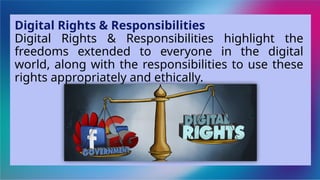 Digital Rights & Responsibilities
Digital Rights & Responsibilities highlight the
freedoms extended to everyone in the digital
world, along with the responsibilities to use these
rights appropriately and ethically.
 