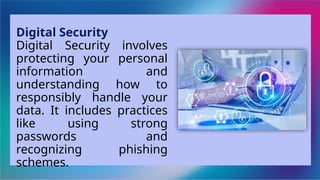 Digital Security
Digital Security involves
protecting your personal
information and
understanding how to
responsibly handle your
data. It includes practices
like using strong
passwords and
recognizing phishing
schemes.
 