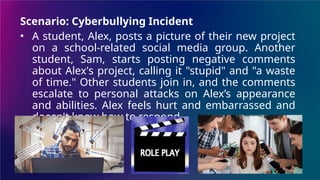 Scenario: Cyberbullying Incident
• A student, Alex, posts a picture of their new project
on a school-related social media group. Another
student, Sam, starts posting negative comments
about Alex's project, calling it "stupid" and "a waste
of time." Other students join in, and the comments
escalate to personal attacks on Alex’s appearance
and abilities. Alex feels hurt and embarrassed and
doesn't know how to respond.
 