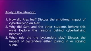 Analyze the Situation
1. How did Alex feel? Discuss the emotional impact of
cyberbullying on Alex.
2. Why did Sam and the other students behave this
way? Explore the reasons behind cyberbullying
behavior.
3. What role did the bystanders play? Discuss the
impact of bystanders either joining in or staying
silent.
 