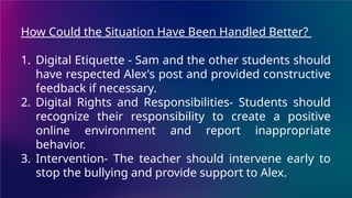 How Could the Situation Have Been Handled Better?
1. Digital Etiquette - Sam and the other students should
have respected Alex's post and provided constructive
feedback if necessary.
2. Digital Rights and Responsibilities- Students should
recognize their responsibility to create a positive
online environment and report inappropriate
behavior.
3. Intervention- The teacher should intervene early to
stop the bullying and provide support to Alex.
 