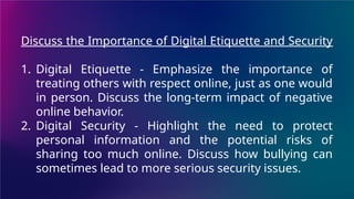 Discuss the Importance of Digital Etiquette and Security
1. Digital Etiquette - Emphasize the importance of
treating others with respect online, just as one would
in person. Discuss the long-term impact of negative
online behavior.
2. Digital Security - Highlight the need to protect
personal information and the potential risks of
sharing too much online. Discuss how bullying can
sometimes lead to more serious security issues.
 