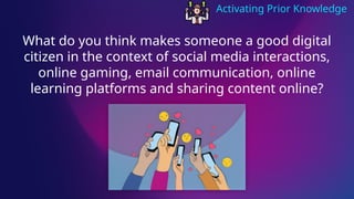 Activating Prior Knowledge
What do you think makes someone a good digital
citizen in the context of social media interactions,
online gaming, email communication, online
learning platforms and sharing content online?
 