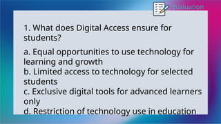Evaluation
1. What does Digital Access ensure for
students?
a. Equal opportunities to use technology for
learning and growth
b. Limited access to technology for selected
students
c. Exclusive digital tools for advanced learners
only
d. Restriction of technology use in education
 