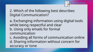 Evaluation
2. Which of the following best describes
Digital Communication?
a. Exchanging information using digital tools
while being respectful and clear
b. Using only emails for formal
communication
c. Avoiding all forms of communication online
d. Sharing information without concern for
accuracy or tone
 