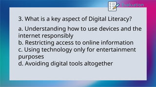 Evaluation
3. What is a key aspect of Digital Literacy?
a. Understanding how to use devices and the
internet responsibly
b. Restricting access to online information
c. Using technology only for entertainment
purposes
d. Avoiding digital tools altogether
 