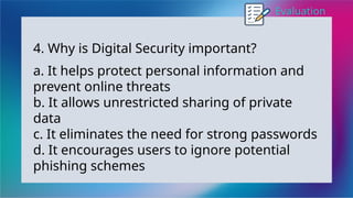 Evaluation
4. Why is Digital Security important?
a. It helps protect personal information and
prevent online threats
b. It allows unrestricted sharing of private
data
c. It eliminates the need for strong passwords
d. It encourages users to ignore potential
phishing schemes
 