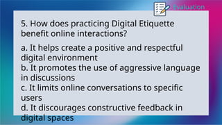 Evaluation
5. How does practicing Digital Etiquette
benefit online interactions?
a. It helps create a positive and respectful
digital environment
b. It promotes the use of aggressive language
in discussions
c. It limits online conversations to specific
users
d. It discourages constructive feedback in
digital spaces
 